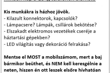 Nagyon olcsó Villanyszerelő Budapesten házhoz megy kisebb munkák miatt is!

Ma Budapesten egy villanyszerelő szaki, aki főállásban, vállalkozóként dolgozik, a kis munkákat nem vállalja el.
100 ezer Ft alatt ki sem megy. Mindenfajta indokot kitalál, csak hogy ne hívjuk fel, és keressünk helyette mást.

Én főállásban alkalmazottként, műszaki tanácsadóként dolgozok egy multi cégnél, és tanult villanyszerelő szakiként mellékállásban
végzek Budapest területén kisebb munkákat. Olyan munkákat vállalok el, amik gyorsan elvégezhetőek, kis költségűek,
ezáltal Önnek sem kerül sokba, és megbízható szakember által, minőségien lesz elvégezve.

Néhány példa:
- Akár AZONNALI HIBAELHÁRÍTÁS
- Hibakeresés
- Elektromos gépek éves felülvizsgálata
- Karbantartási és felújítási munkák
- Villanybojler bekötése
- Elektromos konyhai gépek bekötése
- Fénycsövek felrakása, felfúrása, bekötése.
- LED lámpatestek felrakása,, felfúrása, bekötése
- Kapcsolók, konnektorok /modernre/ cserélje
- Kilazult konnektorok visszaszerelése
- Elszakadt, vagy kontakt-hibás vezetékek cseréje a háztartási készülékein /vasaló, porszívó, turmixgép, vízforraló, stb.stb.stb/
- és még sok-sok apróság, ami a háztartásban előfordulhat.

Kérésre nagykereskedésből beszerzem a szerelési anyagokat, és a LED lámpatesteket, és LED fénycsöveket.
Ekkor a nagykereskedelmi áron hozom Önnek, és nem rakok rá semmilyen hasznot, vagy munkadíjat

Hívjon, kérdezzen bátran, és segítek Önnek!
Árak a weboldalamon:
www.villanyszerelo-bp.5mp.eu
Telefon 08-19-ig:
06/70 2 38 28 18


villanyszerelő
villanyszerelő Budapesten
villanyszerelő Budapesten házhoz
villanyszerelő Budapesten házhoz megy
villanyszerelő Budapesten házhoz megy olcsón

villanyszerelő
villanyszerelő Bp
villanyszerelő Bp házhoz
villanyszerelő Bp házhoz megy
villanyszerelő Bp házhoz megy olcsón

villanyszerelő
villanyszerelő olcsón
villanyszerelő olcsón Budapesten
villanyszerelő olcsón Budapesten házhoz
villanyszerelő olcsón Budapesten házhoz megy

villanyszerelő
villanyszerelő Bp olcsón
villanyszerelő Bp olcsón
villanyszerelő Bp olcsón házhoz
villanyszerelő Bp olcsón házhoz megy